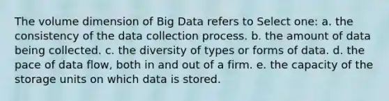 The volume dimension of Big Data refers to Select one: a. the consistency of the data collection process. b. the amount of data being collected. c. the diversity of types or forms of data. d. the pace of data flow, both in and out of a firm. e. the capacity of the storage units on which data is stored.