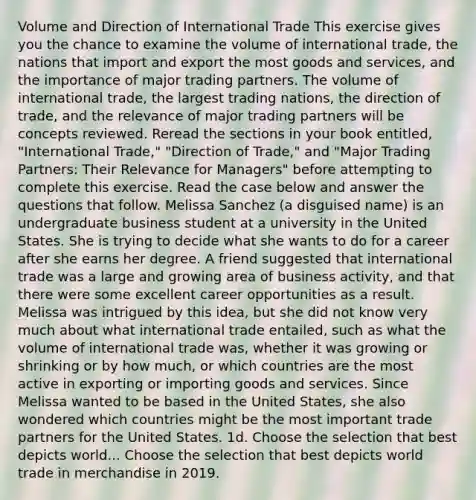 Volume and Direction of International Trade This exercise gives you the chance to examine the volume of international trade, the nations that import and export the most goods and services, and the importance of major trading partners. The volume of international trade, the largest trading nations, the direction of trade, and the relevance of major trading partners will be concepts reviewed. Reread the sections in your book entitled, "International Trade," "Direction of Trade," and "Major Trading Partners: Their Relevance for Managers" before attempting to complete this exercise. Read the case below and answer the questions that follow. Melissa Sanchez (a disguised name) is an undergraduate business student at a university in the United States. She is trying to decide what she wants to do for a career after she earns her degree. A friend suggested that international trade was a large and growing area of business activity, and that there were some excellent career opportunities as a result. Melissa was intrigued by this idea, but she did not know very much about what international trade entailed, such as what the volume of international trade was, whether it was growing or shrinking or by how much, or which countries are the most active in exporting or importing goods and services. Since Melissa wanted to be based in the United States, she also wondered which countries might be the most important trade partners for the United States. 1d. Choose the selection that best depicts world... Choose the selection that best depicts world trade in merchandise in 2019.