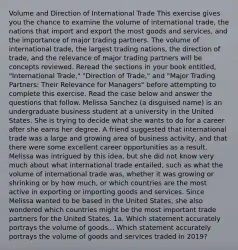 Volume and Direction of International Trade This exercise gives you the chance to examine the volume of international trade, the nations that import and export the most goods and services, and the importance of major trading partners. The volume of international trade, the largest trading nations, the direction of trade, and the relevance of major trading partners will be concepts reviewed. Reread the sections in your book entitled, "International Trade," "Direction of Trade," and "Major Trading Partners: Their Relevance for Managers" before attempting to complete this exercise. Read the case below and answer the questions that follow. Melissa Sanchez (a disguised name) is an undergraduate business student at a university in the United States. She is trying to decide what she wants to do for a career after she earns her degree. A friend suggested that international trade was a large and growing area of business activity, and that there were some excellent career opportunities as a result. Melissa was intrigued by this idea, but she did not know very much about what international trade entailed, such as what the volume of international trade was, whether it was growing or shrinking or by how much, or which countries are the most active in exporting or importing goods and services. Since Melissa wanted to be based in the United States, she also wondered which countries might be the most important trade partners for the United States. 1a. Which statement accurately portrays the volume of goods... Which statement accurately portrays the volume of goods and services traded in 2019?