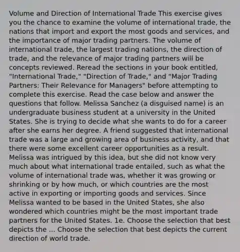 Volume and Direction of International Trade This exercise gives you the chance to examine the volume of international trade, the nations that import and export the most goods and services, and the importance of major trading partners. The volume of international trade, the largest trading nations, the direction of trade, and the relevance of major trading partners will be concepts reviewed. Reread the sections in your book entitled, "International Trade," "Direction of Trade," and "Major Trading Partners: Their Relevance for Managers" before attempting to complete this exercise. Read the case below and answer the questions that follow. Melissa Sanchez (a disguised name) is an undergraduate business student at a university in the United States. She is trying to decide what she wants to do for a career after she earns her degree. A friend suggested that international trade was a large and growing area of business activity, and that there were some excellent career opportunities as a result. Melissa was intrigued by this idea, but she did not know very much about what international trade entailed, such as what the volume of international trade was, whether it was growing or shrinking or by how much, or which countries are the most active in exporting or importing goods and services. Since Melissa wanted to be based in the United States, she also wondered which countries might be the most important trade partners for the United States. 1e. Choose the selection that best depicts the ... Choose the selection that best depicts the current direction of world trade.