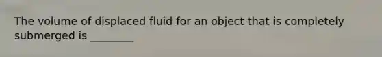 The volume of displaced fluid for an object that is completely submerged is ________