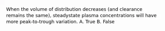 When the volume of distribution decreases (and clearance remains the same), steadystate plasma concentrations will have more peak-to-trough variation. A. True B. False