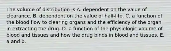 The volume of distribution is A. dependent on the value of clearance. B. dependent on the value of half-life. C. a function of the blood flow to clearing organs and the efficiency of the organ in extracting the drug. D. a function of the physiologic volume of blood and tissues and how the drug binds in blood and tissues. E. a and b.