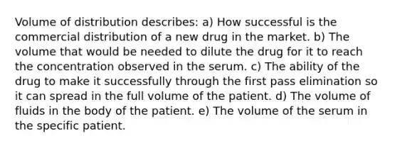 Volume of distribution describes: a) How successful is the commercial distribution of a new drug in the market. b) The volume that would be needed to dilute the drug for it to reach the concentration observed in the serum. c) The ability of the drug to make it successfully through the first pass elimination so it can spread in the full volume of the patient. d) The volume of fluids in the body of the patient. e) The volume of the serum in the specific patient.