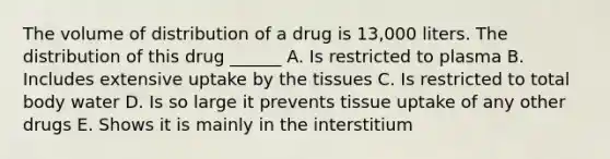 The volume of distribution of a drug is 13,000 liters. The distribution of this drug ______ A. Is restricted to plasma B. Includes extensive uptake by the tissues C. Is restricted to total body water D. Is so large it prevents tissue uptake of any other drugs E. Shows it is mainly in the interstitium