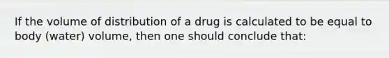 If the volume of distribution of a drug is calculated to be equal to body (water) volume, then one should conclude that: