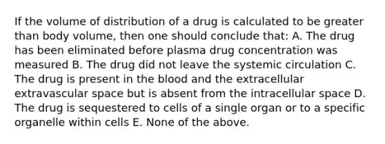 If the volume of distribution of a drug is calculated to be greater than body volume, then one should conclude that: A. The drug has been eliminated before plasma drug concentration was measured B. The drug did not leave the systemic circulation C. The drug is present in the blood and the extracellular extravascular space but is absent from the intracellular space D. The drug is sequestered to cells of a single organ or to a specific organelle within cells E. None of the above.