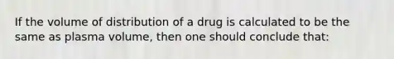 If the volume of distribution of a drug is calculated to be the same as plasma volume, then one should conclude that: