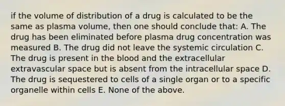 if the volume of distribution of a drug is calculated to be the same as plasma volume, then one should conclude that: A. The drug has been eliminated before plasma drug concentration was measured B. The drug did not leave the systemic circulation C. The drug is present in the blood and the extracellular extravascular space but is absent from the intracellular space D. The drug is sequestered to cells of a single organ or to a specific organelle within cells E. None of the above.