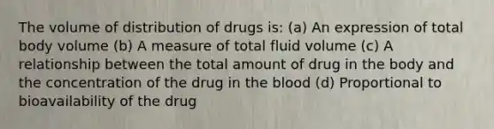 The volume of distribution of drugs is: (a) An expression of total body volume (b) A measure of total fluid volume (c) A relationship between the total amount of drug in the body and the concentration of the drug in the blood (d) Proportional to bioavailability of the drug