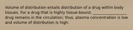 Volume of distribution entails distribution of a drug within body tissues. For a drug that is highly tissue-bound, __________________ drug remains in the circulation; thus, plasma concentration is low and volume of distribution is high.