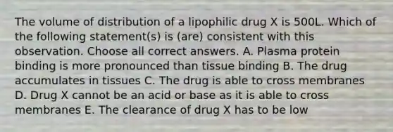 The volume of distribution of a lipophilic drug X is 500L. Which of the following statement(s) is (are) consistent with this observation. Choose all correct answers. A. Plasma protein binding is more pronounced than tissue binding B. The drug accumulates in tissues C. The drug is able to cross membranes D. Drug X cannot be an acid or base as it is able to cross membranes E. The clearance of drug X has to be low