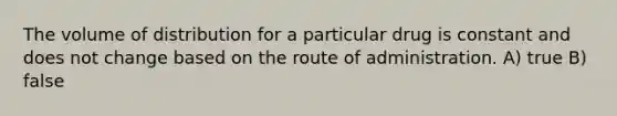 The volume of distribution for a particular drug is constant and does not change based on the route of administration. A) true B) false