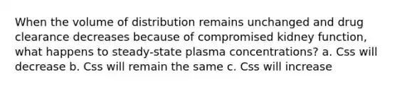 When the volume of distribution remains unchanged and drug clearance decreases because of compromised kidney function, what happens to steady-state plasma concentrations? a. Css will decrease b. Css will remain the same c. Css will increase