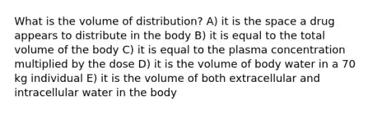 What is the volume of distribution? A) it is the space a drug appears to distribute in the body B) it is equal to the total volume of the body C) it is equal to the plasma concentration multiplied by the dose D) it is the volume of body water in a 70 kg individual E) it is the volume of both extracellular and intracellular water in the body