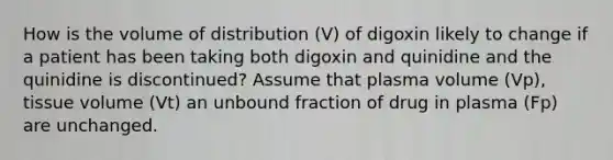 How is the volume of distribution (V) of digoxin likely to change if a patient has been taking both digoxin and quinidine and the quinidine is discontinued? Assume that plasma volume (Vp), tissue volume (Vt) an unbound fraction of drug in plasma (Fp) are unchanged.