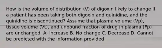 How is the volume of distribution (V) of digoxin likely to change if a patient has been taking both digoxin and quinidine, and the quinidine is discontinued? Assume that plasma volume (Vp), tissue volume (Vt), and unbound fraction of drug in plasma (Fp) are unchanged. A. Increase B. No change C. Decrease D. Cannot be predicted with the information provided