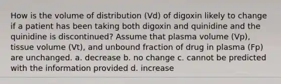 How is the volume of distribution (Vd) of digoxin likely to change if a patient has been taking both digoxin and quinidine and the quinidine is discontinued? Assume that plasma volume (Vp), tissue volume (Vt), and unbound fraction of drug in plasma (Fp) are unchanged. a. decrease b. no change c. cannot be predicted with the information provided d. increase