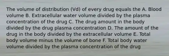 The volume of distribution (Vd) of every drug equals the A. Blood volume B. Extracellular water volume divided by the plasma concentration of the drug C. The drug amount in the body divided by the drug plasma concentration D. The amount of the drug in the body divided by the extracellular volume E. Total body volume minus the volume of bone F. Total body water volume divided by the plasma concentration of the drug