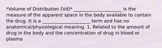 *Volume of Distribution (Vd)* _____________________ is the measure of the apparent space in the body available to contain the drug. It is a _____________________ term and has no anatomical/physiological meaning. 1. Related to the amount of drug in the body and the concentration of drug in blood or plasma