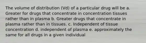 The volume of distribution (Vd) of a particular drug will be a. Greater for drugs that concentrate in concentration tissues rather than in plasma b. Greater drugs that concentrate in plasma rather than in tissues. c. Independent of tissue concentration d. independent of plasma e. approximately the same for all drugs in a given individual