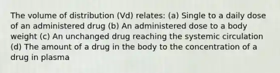 The volume of distribution (Vd) relates: (a) Single to a daily dose of an administered drug (b) An administered dose to a body weight (c) An unchanged drug reaching the systemic circulation (d) The amount of a drug in the body to the concentration of a drug in plasma