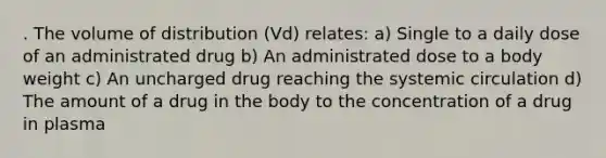 . The volume of distribution (Vd) relates: a) Single to a daily dose of an administrated drug b) An administrated dose to a body weight c) An uncharged drug reaching the systemic circulation d) The amount of a drug in the body to the concentration of a drug in plasma