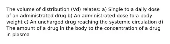 The volume of distribution (Vd) relates: a) Single to a daily dose of an administrated drug b) An administrated dose to a body weight c) An uncharged drug reaching the systemic circulation d) The amount of a drug in the body to the concentration of a drug in plasma