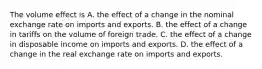 The volume effect is A. the effect of a change in the nominal exchange rate on imports and exports. B. the effect of a change in tariffs on the volume of foreign trade. C. the effect of a change in disposable income on imports and exports. D. the effect of a change in the real exchange rate on imports and exports.