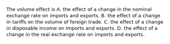 The volume effect is A. the effect of a change in the nominal exchange rate on imports and exports. B. the effect of a change in tariffs on the volume of foreign trade. C. the effect of a change in disposable income on imports and exports. D. the effect of a change in the real exchange rate on imports and exports.