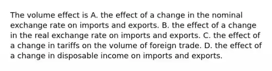 The volume effect is A. the effect of a change in the nominal exchange rate on imports and exports. B. the effect of a change in the real exchange rate on imports and exports. C. the effect of a change in tariffs on the volume of foreign trade. D. the effect of a change in disposable income on imports and exports.