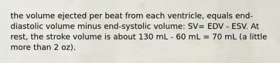 the volume ejected per beat from each ventricle, equals end-diastolic volume minus end-systolic volume: SV= EDV - ESV. At rest, the stroke volume is about 130 mL - 60 mL = 70 mL (a little <a href='https://www.questionai.com/knowledge/keWHlEPx42-more-than' class='anchor-knowledge'>more than</a> 2 oz).