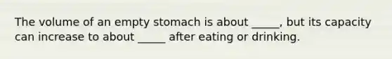 The volume of an empty stomach is about _____, but its capacity can increase to about _____ after eating or drinking.