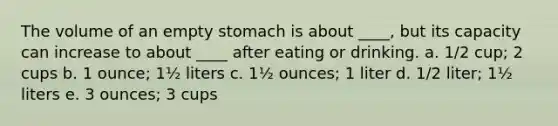 The volume of an empty stomach is about ____, but its capacity can increase to about ____ after eating or drinking. a. 1/2 cup; 2 cups b. 1 ounce; 1½ liters c. 1½ ounces; 1 liter d. 1/2 liter; 1½ liters e. 3 ounces; 3 cups