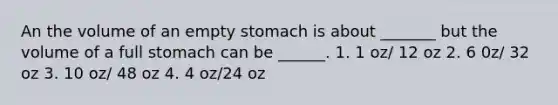 An the volume of an empty stomach is about _______ but the volume of a full stomach can be ______. 1. 1 oz/ 12 oz 2. 6 0z/ 32 oz 3. 10 oz/ 48 oz 4. 4 oz/24 oz