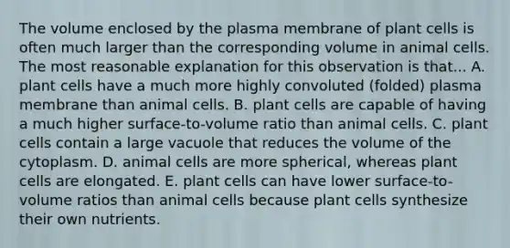 The volume enclosed by the plasma membrane of plant cells is often much larger than the corresponding volume in animal cells. The most reasonable explanation for this observation is that... A. plant cells have a much more highly convoluted (folded) plasma membrane than animal cells. B. plant cells are capable of having a much higher surface-to-volume ratio than animal cells. C. plant cells contain a large vacuole that reduces the volume of the cytoplasm. D. animal cells are more spherical, whereas plant cells are elongated. E. plant cells can have lower surface-to-volume ratios than animal cells because plant cells synthesize their own nutrients.