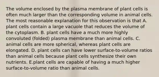 The volume enclosed by the plasma membrane of plant cells is often much larger than the corresponding volume in animal cells. The most reasonable explanation for this observation is that A. plant cells contain a large vacuole that reduces the volume of the cytoplasm. B. plant cells have a much more highly convoluted (folded) plasma membrane than animal cells. C. animal cells are more spherical, whereas plant cells are elongated. D. plant cells can have lower surface-to-volume ratios than animal cells because plant cells synthesize their own nutrients. E.plant cells are capable of having a much higher surface-to-volume ratio than animal cells.