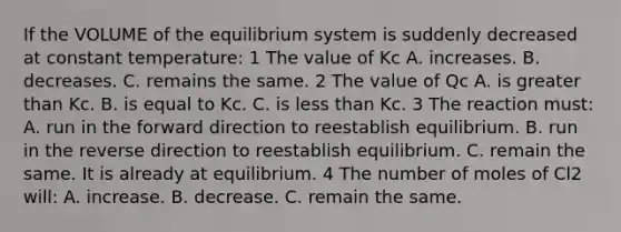 If the VOLUME of the equilibrium system is suddenly decreased at constant temperature: 1 The value of Kc A. increases. B. decreases. C. remains the same. 2 The value of Qc A. is greater than Kc. B. is equal to Kc. C. is less than Kc. 3 The reaction must: A. run in the forward direction to reestablish equilibrium. B. run in the reverse direction to reestablish equilibrium. C. remain the same. It is already at equilibrium. 4 The number of moles of Cl2 will: A. increase. B. decrease. C. remain the same.