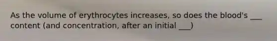 As the volume of erythrocytes increases, so does the blood's ___ content (and concentration, after an initial ___)