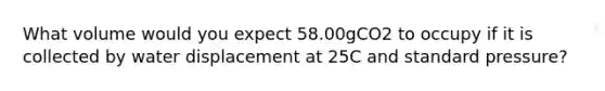 What volume would you expect 58.00gCO2 to occupy if it is collected by water displacement at 25C and standard pressure?