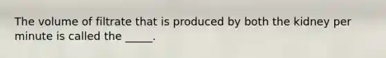 The volume of filtrate that is produced by both the kidney per minute is called the _____.