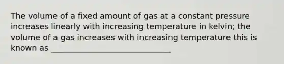 The volume of a fixed amount of gas at a constant pressure increases linearly with increasing temperature in kelvin; the volume of a gas increases with increasing temperature this is known as ______________________________