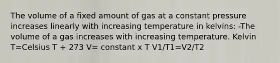 The volume of a fixed amount of gas at a constant pressure increases linearly with increasing temperature in kelvins: -The volume of a gas increases with increasing temperature. Kelvin T=Celsius T + 273 V= constant x T V1/T1=V2/T2