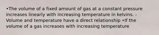 •The volume of a fixed amount of gas at a constant pressure increases linearly with increasing temperature in kelvins. -Volume and temperature have a direct relationship •If the volume of a gas increases with increasing temperature