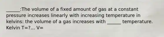 ______:The volume of a fixed amount of gas at a constant pressure increases linearly with increasing temperature in kelvins: the volume of a gas increases with ______ temperature. Kelvin T=?... V=