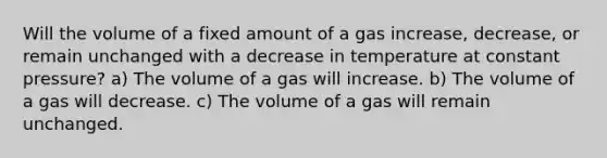 Will the volume of a fixed amount of a gas increase, decrease, or remain unchanged with a decrease in temperature at constant pressure? a) The volume of a gas will increase. b) The volume of a gas will decrease. c) The volume of a gas will remain unchanged.