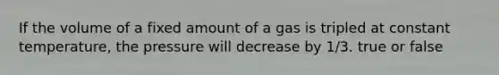 If the volume of a fixed amount of a gas is tripled at constant temperature, the pressure will decrease by 1/3. true or false