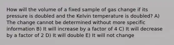 How will the volume of a fixed sample of gas change if its pressure is doubled and the Kelvin temperature is doubled? A) The change cannot be determined without more specific information B) It will increase by a factor of 4 C) It will decrease by a factor of 2 D) It will double E) It will not change