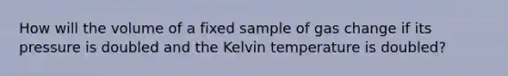 How will the volume of a fixed sample of gas change if its pressure is doubled and the Kelvin temperature is doubled?