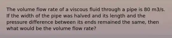 The volume flow rate of a viscous fluid through a pipe is 80 m3/s. If the width of the pipe was halved and its length and the pressure difference between its ends remained the same, then what would be the volume flow rate?